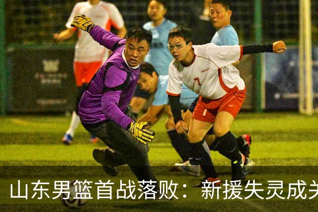 山东男篮首战落败：新援失灵成关键，改革之路艰难开局
